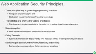 Web Application Security Principles
• These principles help in governing programming practices
• To regulate programing styles and
• Strategically reduce the chances of repeating known bugs
• The first step is to analyse the website architecture
• The clearer and simpler the website is, the easier it is to analyse its various security aspects
• Using encryption
• Helps secure the input/output operations of a web application
• Failing Securely
• Systems that fail securely display friendly error messages without revealing internal system details
• Maintaining an equilibrium between functionality and security
• Best security measures are those that are simple and acceptable
 
