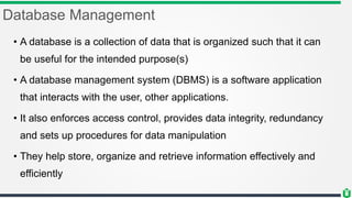 Database Management
• A database is a collection of data that is organized such that it can
be useful for the intended purpose(s)
• A database management system (DBMS) is a software application
that interacts with the user, other applications.
• It also enforces access control, provides data integrity, redundancy
and sets up procedures for data manipulation
• They help store, organize and retrieve information effectively and
efficiently
 