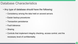 Database Characteristics
• Any type of database should have the following:
• Consistency among the data held on several servers
• Easier backup procedures
• Transaction persistence
• Fault tolerance
• Sharing
• Controls that implement integrity checking, access control, and the
necessary level of confidentiality
 