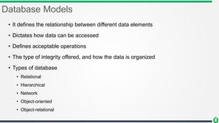 Database Models
• It defines the relationship between different data elements
• Dictates how data can be accessed
• Defines acceptable operations
• The type of integrity offered, and how the data is organized
• Types of database
• Relational
• Hierarchical
• Network
• Object-oriented
• Object-relational
 