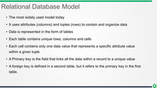 Relational Database Model
• The most widely used model today
• It uses attributes (columns) and tuples (rows) to contain and organize data
• Data is represented in the form of tables
• Each table contains unique rows, columns and cells
• Each cell contains only one data value that represents a specific attribute value
within a given tuple
• A Primary key is the field that links all the data within a record to a unique value
• A foreign key is defined in a second table, but it refers to the primary key in the first
table.
 