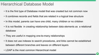 Hierarchical Database Model
• It is the first type of Database model that was created but not common now
• It combines records and fields that are related in a logical tree structure
• In this model, parents can have one child, many children or no children
• It is not flexible in creating relationship between data elements as a relational
database
• They are useful in mapping one-to-many relationships
• It does not use indexes to search procedures, and links cannot be established
between different branches and leaves on different layers
• LDAP is the most common Hierarchical model
 