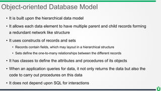 Object-oriented Database Model
• It is built upon the hierarchical data model
• It allows each data element to have multiple parent and child records forming
a redundant network like structure
• It uses constructs of records and sets
• Records contain fields, which may layout in a hierarchical structure
• Sets define the one-to-many relationships between the different records
• It has classes to define the attributes and procedures of its objects
• When an application queries for data, it not only returns the data but also the
code to carry out procedures on this data
• It does not depend upon SQL for interactions
 