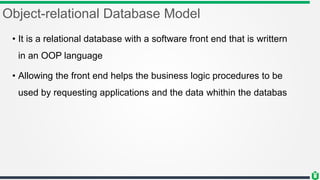 Object-relational Database Model
• It is a relational database with a software front end that is writtern
in an OOP language
• Allowing the front end helps the business logic procedures to be
used by requesting applications and the data whithin the databas
 