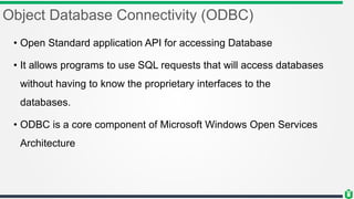 Object Database Connectivity (ODBC)
• Open Standard application API for accessing Database
• It allows programs to use SQL requests that will access databases
without having to know the proprietary interfaces to the
databases.
• ODBC is a core component of Microsoft Windows Open Services
Architecture
 
