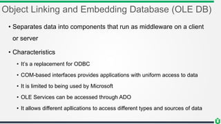 Object Linking and Embedding Database (OLE DB)
• Separates data into components that run as middleware on a client
or server
• Characteristics
• It’s a replacement for ODBC
• COM-based interfaces provides applications with uniform access to data
• It is limited to being used by Microsoft
• OLE Services can be accessed through ADO
• It allows different apllications to access different types and sources of data
 
