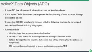 ActiveX Data Objects (ADO)
• It is an API that allows applications to access backend database
• It is a set of ODBC interfaces that exposes the functionality of data sources through
accessible objects
• It uses the OLE DB interface to connect with the database and can be developed
with many different scripting languages
• Characteristics
• It is a high-level data access programming interface
• It’s a set of COM objects for accessing data sources not just database access
• It allows developer to write programs that access data without knowing how the database is
implemented
• SQL commands are not required to access a database when using ADO
 