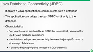 Java Database Connectivity (JDBC)
• It allows a Java application to communicate with a database
• The application can bridge through ODBC or directly to the
database
• Characteristics
• Provides the same functionality as ODBC but is specifically designed for
use by Java database applications
• Has database independent connectivity between the java platform and a
wide range of databases
• It enables the java programs to execute SQL statements
 