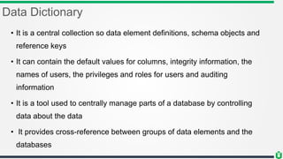 Data Dictionary
• It is a central collection so data element definitions, schema objects and
reference keys
• It can contain the default values for columns, integrity information, the
names of users, the privileges and roles for users and auditing
information
• It is a tool used to centrally manage parts of a database by controlling
data about the data
• It provides cross-reference between groups of data elements and the
databases
 