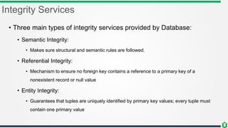 Integrity Services
• Three main types of integrity services provided by Database:
• Semantic Integrity:
• Makes sure structural and semantic rules are followed.
• Referential Integrity:
• Mechanism to ensure no foreign key contains a reference to a primary key of a
nonexistent record or null value
• Entity Integrity:
• Guarantees that tuples are uniquely identified by primary key values; every tuple must
contain one primary value
 