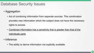 Database Security Issues
• Aggregation
• Act of combining information from separate sources. This combination
provides new information which the subject does not have the necessary
rights to access
• Combined information has a sensitivity that is greater than that of the
individuals parts
• Inference
• The ability to derive information not explicitly available
 