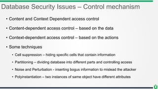 Database Security Issues – Control mechanism
• Content and Context Dependent access control
• Content-dependent access control – based on the data
• Context-dependent access control – based on the actions
• Some techniques
• Cell suppression – hiding specific cells that contain information
• Partitioning – dividing database into different parts and controlling access
• Noise and Perturbation - inserting bogus information to mislead the attacker
• Polyinstantiation – two instances of same object have different attributes
 