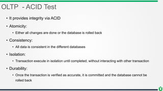 OLTP - ACID Test
• It provides integrity via ACID
• Atomicity:
• Either all changes are done or the database is rolled back
• Consistency:
• All data is consistent in the different databases
• Isolation:
• Transaction execute in isolation until completed, without interacting with other transaction
• Durability:
• Once the transaction is verified as accurate, it is committed and the database cannot be
rolled back
 