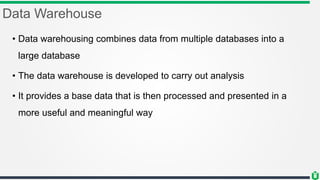 Data Warehouse
• Data warehousing combines data from multiple databases into a
large database
• The data warehouse is developed to carry out analysis
• It provides a base data that is then processed and presented in a
more useful and meaningful way
 