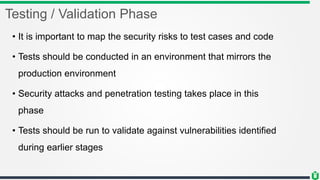 Testing / Validation Phase
• It is important to map the security risks to test cases and code
• Tests should be conducted in an environment that mirrors the
production environment
• Security attacks and penetration testing takes place in this
phase
• Tests should be run to validate against vulnerabilities identified
during earlier stages
 