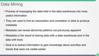 Data Mining
• Process of massaging the data held in the data warehouse into more
useful information
• They are used to find an association and correlation in data to produce
metadata
• Metadata can reveal abnormal patterns not previously apparent
• Metadata is the result of storing data with a data warehouse and in the
data with tools
• Goal is to extract information to gain knowledge about activities and
trends that were not visible earlier
 