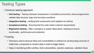 Testing Types
• Common testing approach
• Unit testing – Testing individual components in controlled environment, where programmers
validate data structure, logic and boundary conditions
• Integration testing – verifying that components work together as outlined
• Acceptance testing – Ensuring that the code meets customer requirements
• Regression testing – After a change to a system takes place, retesting to ensure
functionality, performance and protection
• Fuzzing
• Technique used to discover flaws and vulnerabilities in software by sending large amounts of
malformed, unexpected or random data in order to trigger failure
• Helps in identifying buffer overflow, DoS vulnerabilities, injection weakness, validation flaws
 