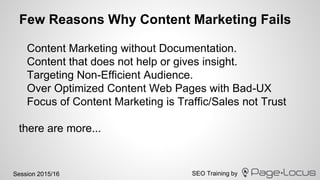 SEO Training bySession 2015/16
Few Reasons Why Content Marketing Fails
Content Marketing without Documentation.
Content that does not help or gives insight.
Targeting Non-Efficient Audience.
Over Optimized Content Web Pages with Bad-UX
Focus of Content Marketing is Traffic/Sales not Trust
there are more...
 