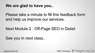 SEO Training bySession 2015/16
We are glad to have you..
Please take a minute to fill this feedback form
and help us improve our services.
Next Module 2 : Off-Page SEO in Detail
See you in next class..
 