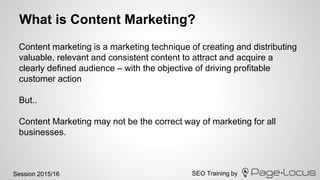 SEO Training bySession 2015/16
What is Content Marketing?
Content marketing is a marketing technique of creating and distributing
valuable, relevant and consistent content to attract and acquire a
clearly defined audience – with the objective of driving profitable
customer action
But..
Content Marketing may not be the correct way of marketing for all
businesses.
 