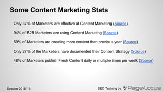 SEO Training bySession 2015/16
Some Content Marketing Stats
Only 37% of Marketers are effective at Content Marketing (Source)
94% of B2B Marketers are using Content Marketing (Source)
69% of Marketers are creating more content than previous year (Source)
Only 27% of the Marketers have documented their Content Strategy (Source)
48% of Marketers publish Fresh Content daily or multiple times per week (Source)
 