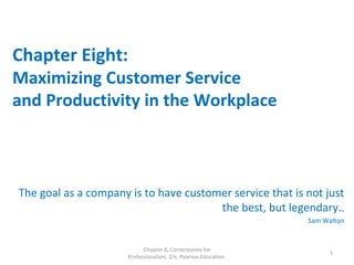 Chapter Eight:
Maximizing Customer Service
and Productivity in the Workplace
The goal as a company is to have customer service that is not just
the best, but legendary..
Sam Walton
Chapter 8, Cornerstones for
Professionalism, 2/e, Pearson Education
1
 