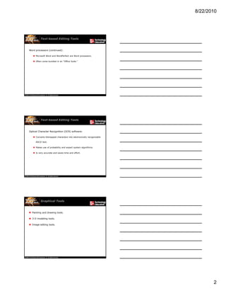 8/22/2010
2
Text-based Editing Tools
Word processors (continued):
 Microsoft Word and WordPerfect are Word processors.
 Often come bundled in an "Office Suite."
Text-based Editing Tools
Optical Character Recognition (OCR) software:
 Converts bitmapped characters into electronically recognizable
ASCII text.
 Makes use of probability and expert system algorithms.
 Is very accurate and saves time and effort.
Graphical Tools
 Painting and drawing tools.
 3-D modeling tools.
 Image editing tools.
 