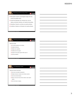 8/22/2010
3
Painting and Drawing Tools
 Most graphic programs use bitmapped images since they
provide the greatest choice.
 Include the Eyedropper tool, Autotrace tool, and anti-
aliasing, airbrushing, blending, and masking functionalities.
 PhotoShop, Fireworks, and Painter are painting software.
 CorelDraw, FreeHand, and Illustrator are drawing software.
Painting and Drawing Tools
Features include:
 An intuitive graphical user interface.
 Scalable dimensions.
 Multiple undo capability.
 Scalable text font support.
 Support for third-party special effect plug-ins.
 Layering capability.
3-D Modeling Tools
Features include (continued):
 Good color and palette management.
 Multiple dimension windows and unlimited cameras.
 Lathe and extrude features.
 Ability to drag and drop primitive shapes, sculpt organic
objects.
 Color and texture mapping.
 