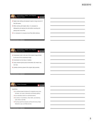 8/22/2010
5
Animation, Video, and Digital
Movie Tools
 Digital video editing and playback require a large amount of
free disk space.
 When working with digital video, it is necessary to
defragment and optimize the disk before recording and
playing back movie files.
 It is necessary to compress movie files before delivery.
Animation, Video, and Digital
Movie Tools
 Compression ratio is the size of the original image divided
by the size of the compressed image.
 Compression can by lossy or lossless.
 Lossy schemes ignore picture information the viewer may
not miss.
 Lossless schemes preserve the original data precisely.
Video Formats
QuickTime:
 Is a software-based architecture for integrating sound, text,
animation, and video on Macintosh and Windows platform.
 Is an extensible system for multimedia delivery Is an extensible system for multimedia delivery.
 Can deliver 3-D animations, virtual reality, and streaming
audio-video on the Web.
 The three QuickTime elements are Movie file format, Media
Abstraction Layer, and Media services.
 