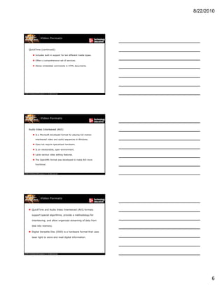 8/22/2010
6
Video Formats
QuickTime (continued):
 Includes built-in support for ten different media types.
 Offers a comprehensive set of services.
 Allows embedded commands in HTML documents.
Video Formats
Audio Video Interleaved (AVI):
 Is a Microsoft-developed format for playing full-motion
interleaved video and audio sequences in Windows.
 Does not require specialized hardware Does not require specialized hardware.
 Is an inextensible, open environment.
 Lacks serious video editing features.
 The OpenDML format was developed to make AVI more
functional.
Video Formats
 QuickTime and Audio Video Interleaved (AVI) formats
support special algorithms, provide a methodology for
interleaving, and allow organized streaming of data from
disk into memory.
 Digital Versatile Disc (DVD) is a hardware format that uses
laser light to store and read digital information.
 