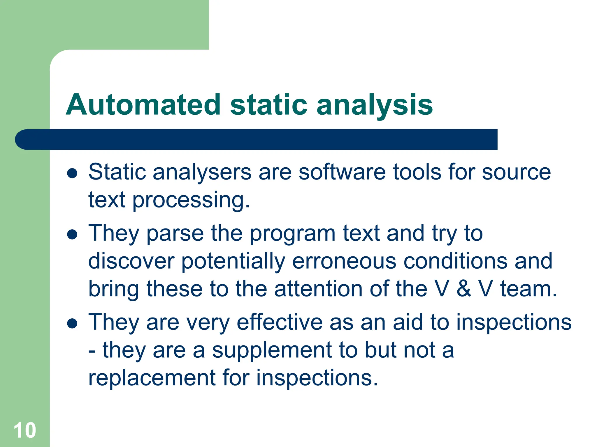 Automated static analysis  Static analysers are software tools for source text processing.  They parse the program text and try to discover potentially erroneous conditions and bring these to the attention of the V & V team.  They are very effective as an aid to inspections - they are a supplement to but not a replacement for inspections. 10 