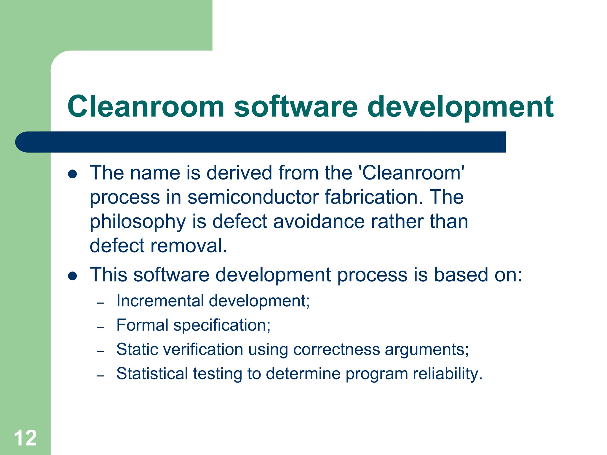  The name is derived from the 'Cleanroom' process in semiconductor fabrication. The philosophy is defect avoidance rather than defect removal.  This software development process is based on: – Incremental development; – Formal specification; – Static verification using correctness arguments; – Statistical testing to determine program reliability. Cleanroom software development 12 
