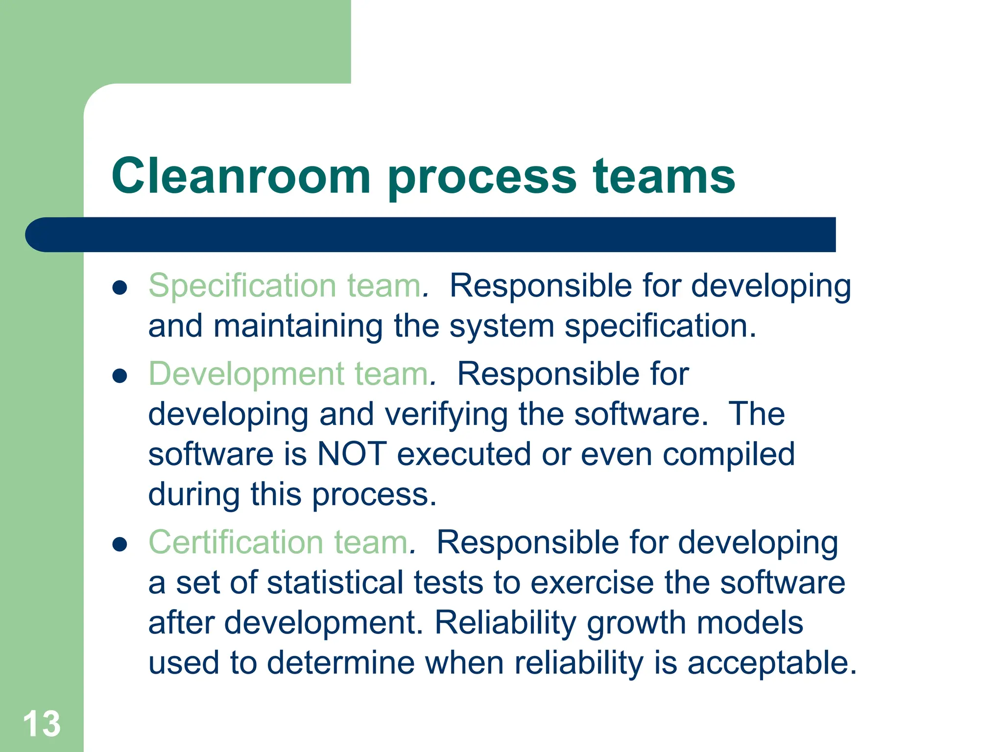  Specification team. Responsible for developing and maintaining the system specification.  Development team. Responsible for developing and verifying the software. The software is NOT executed or even compiled during this process.  Certification team. Responsible for developing a set of statistical tests to exercise the software after development. Reliability growth models used to determine when reliability is acceptable. Cleanroom process teams 13 