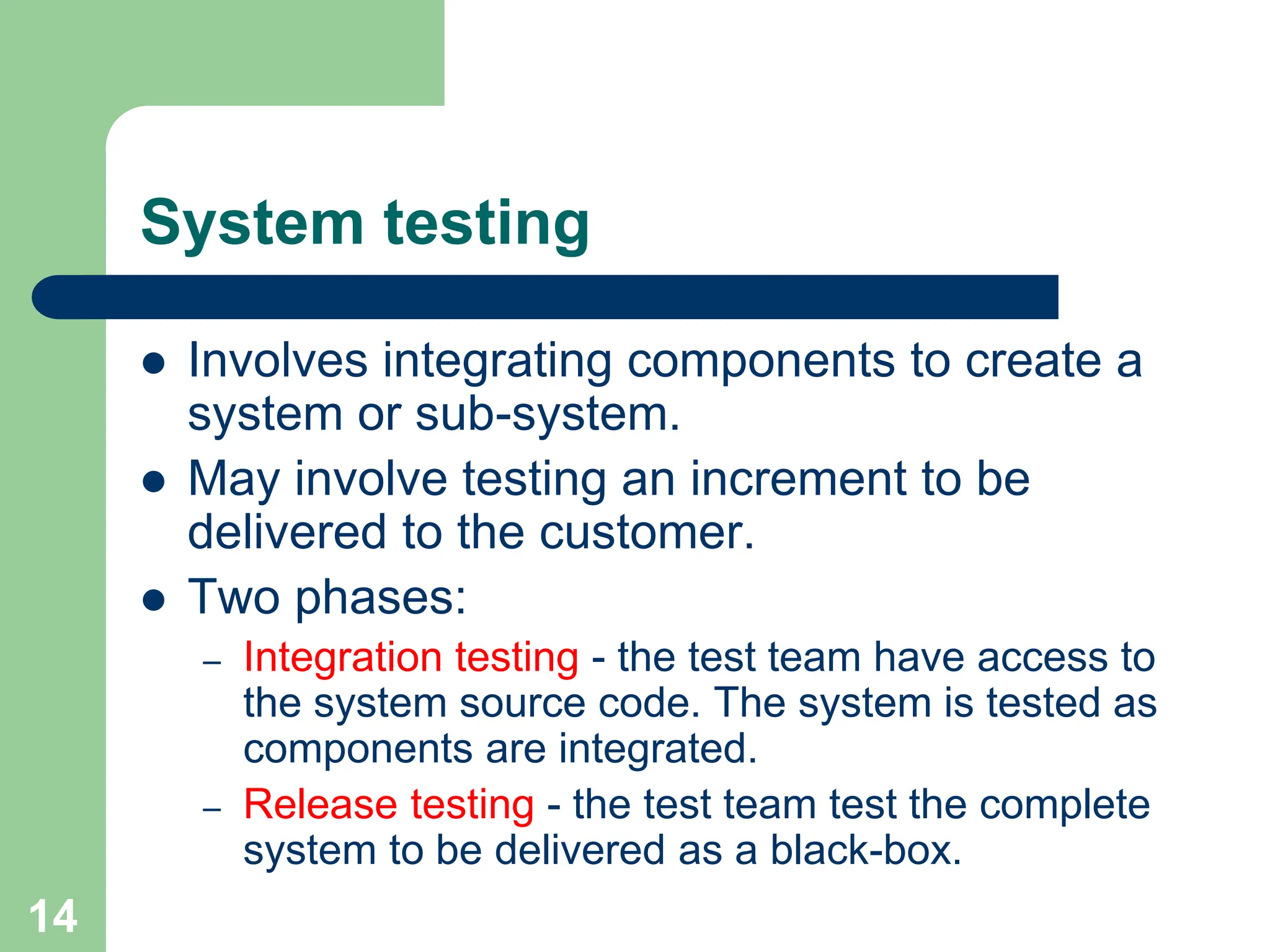 System testing  Involves integrating components to create a system or sub-system.  May involve testing an increment to be delivered to the customer.  Two phases: – Integration testing - the test team have access to the system source code. The system is tested as components are integrated. – Release testing - the test team test the complete system to be delivered as a black-box. 14 