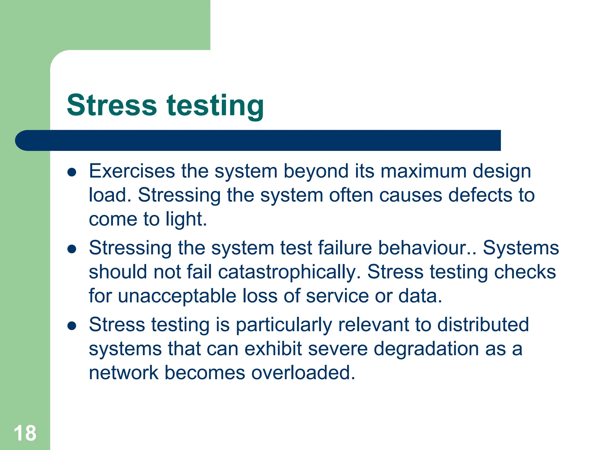 Stress testing  Exercises the system beyond its maximum design load. Stressing the system often causes defects to come to light.  Stressing the system test failure behaviour.. Systems should not fail catastrophically. Stress testing checks for unacceptable loss of service or data.  Stress testing is particularly relevant to distributed systems that can exhibit severe degradation as a network becomes overloaded. 18 