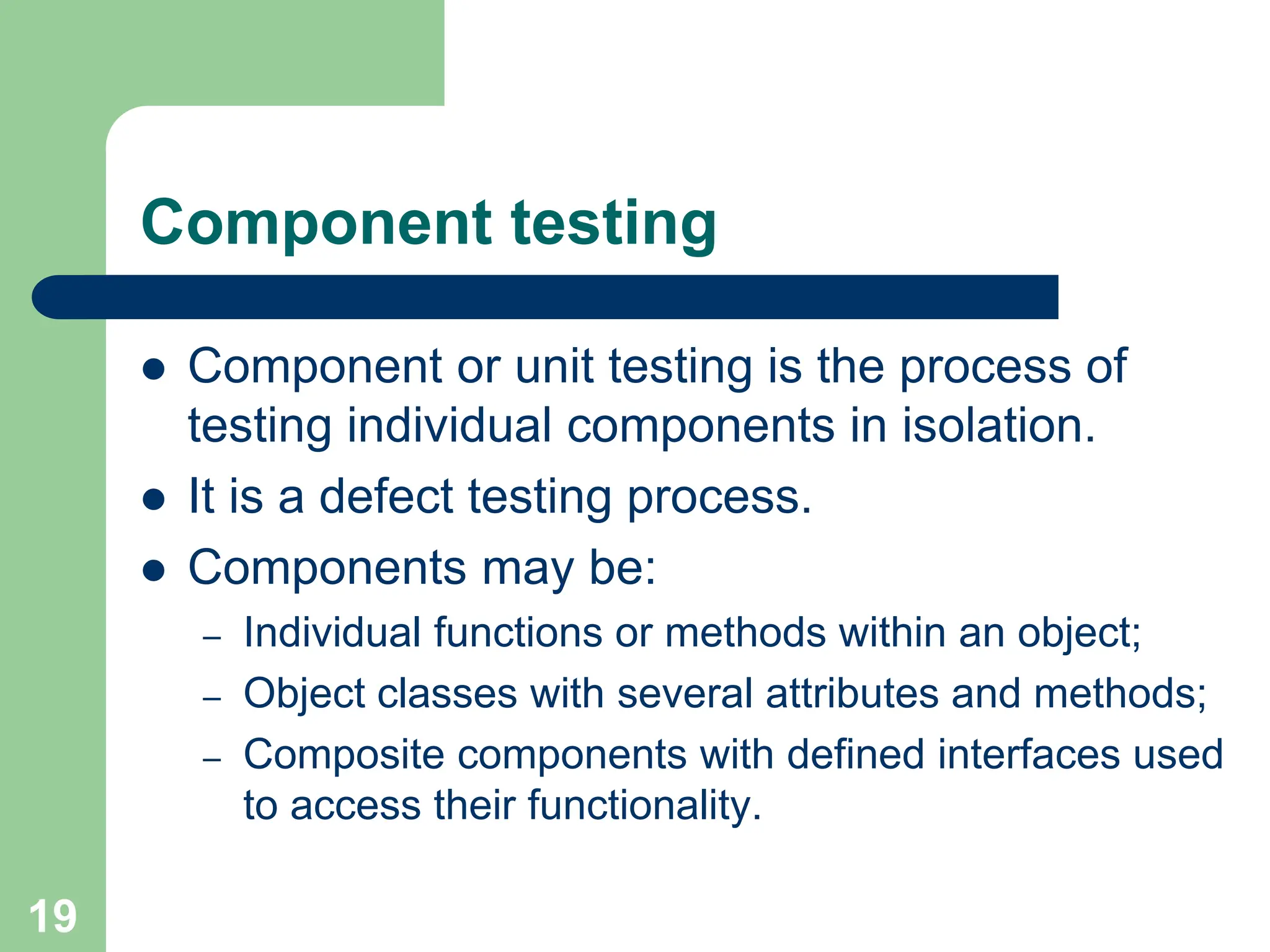 Component testing  Component or unit testing is the process of testing individual components in isolation.  It is a defect testing process.  Components may be: – Individual functions or methods within an object; – Object classes with several attributes and methods; – Composite components with defined interfaces used to access their functionality. 19 