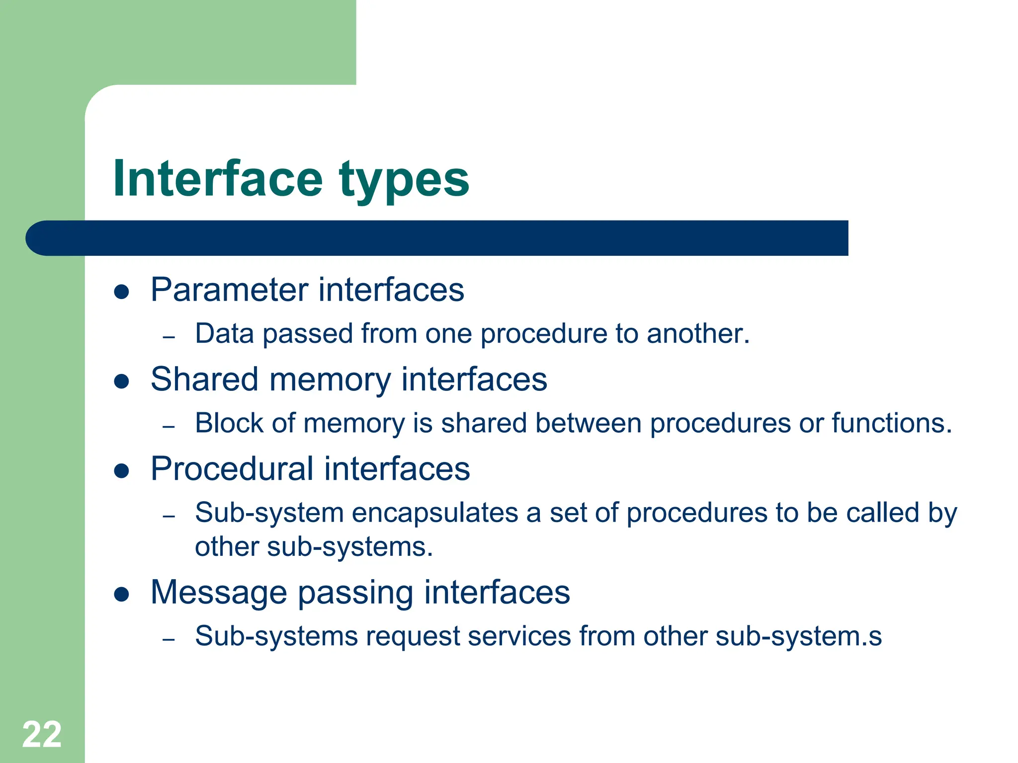 Interface types  Parameter interfaces – Data passed from one procedure to another.  Shared memory interfaces – Block of memory is shared between procedures or functions.  Procedural interfaces – Sub-system encapsulates a set of procedures to be called by other sub-systems.  Message passing interfaces – Sub-systems request services from other sub-system.s 22 