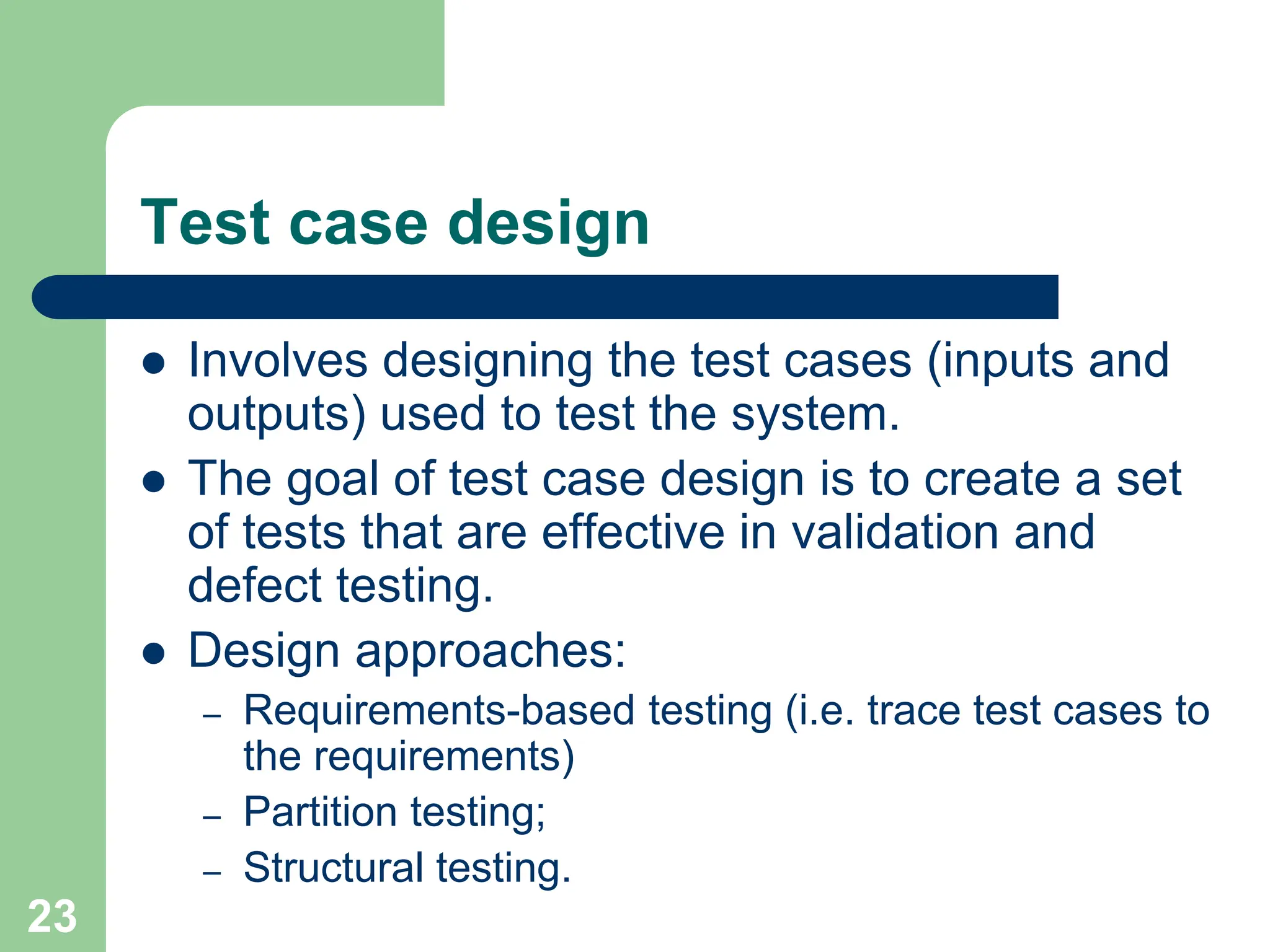 Test case design  Involves designing the test cases (inputs and outputs) used to test the system.  The goal of test case design is to create a set of tests that are effective in validation and defect testing.  Design approaches: – Requirements-based testing (i.e. trace test cases to the requirements) – Partition testing; – Structural testing. 23 