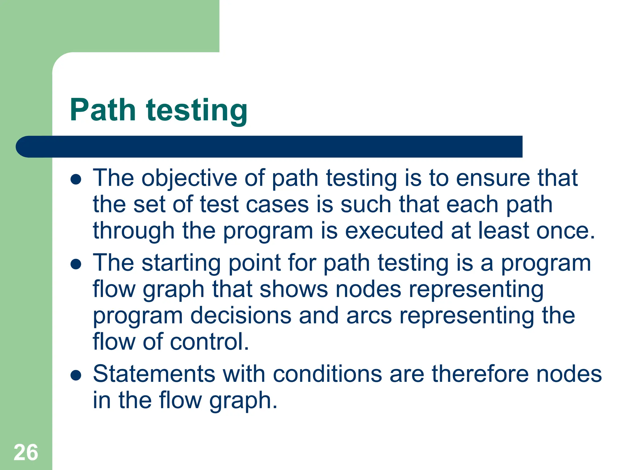 Path testing  The objective of path testing is to ensure that the set of test cases is such that each path through the program is executed at least once.  The starting point for path testing is a program flow graph that shows nodes representing program decisions and arcs representing the flow of control.  Statements with conditions are therefore nodes in the flow graph. 26 