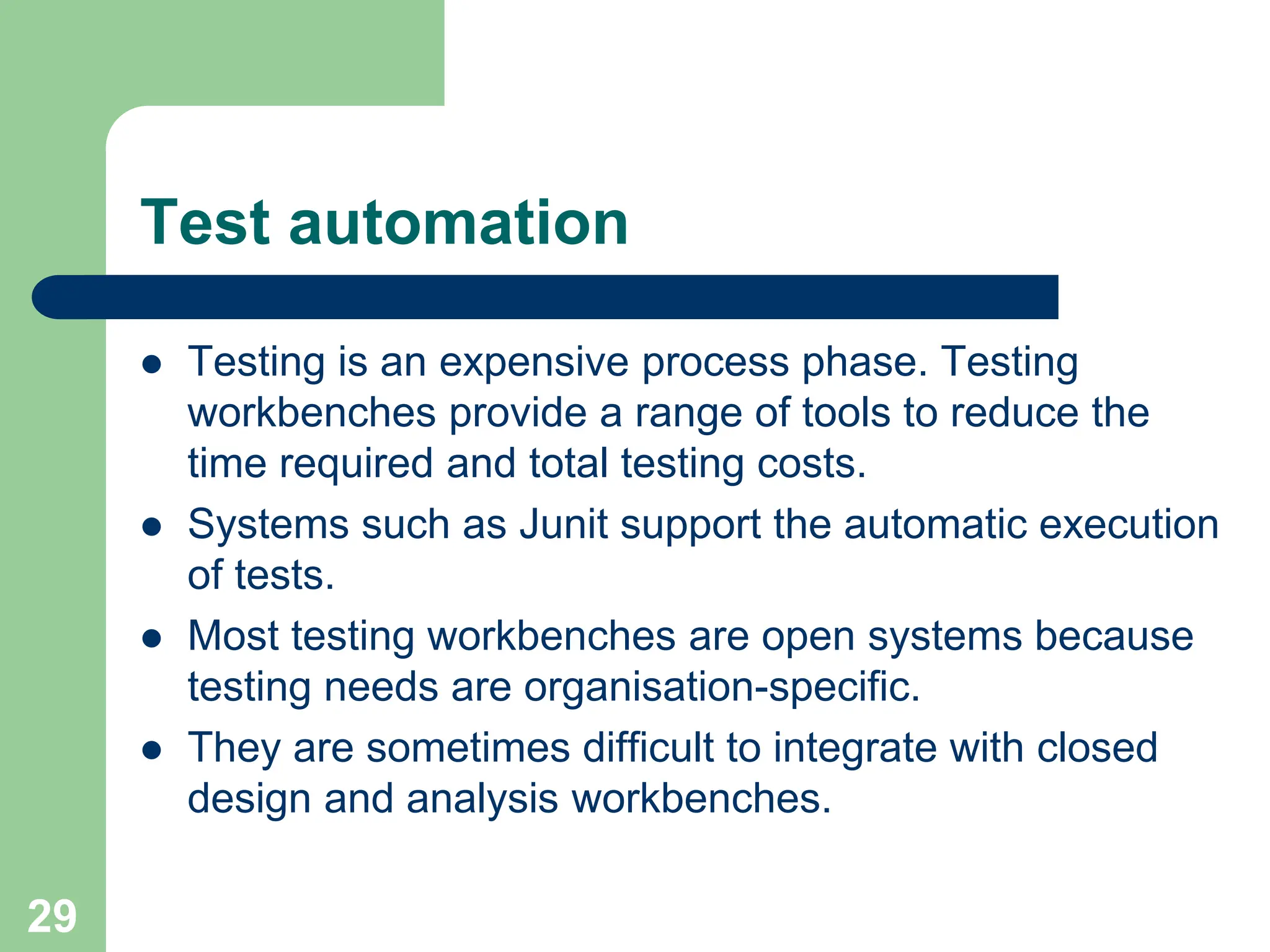 Test automation  Testing is an expensive process phase. Testing workbenches provide a range of tools to reduce the time required and total testing costs.  Systems such as Junit support the automatic execution of tests.  Most testing workbenches are open systems because testing needs are organisation-specific.  They are sometimes difficult to integrate with closed design and analysis workbenches. 29 