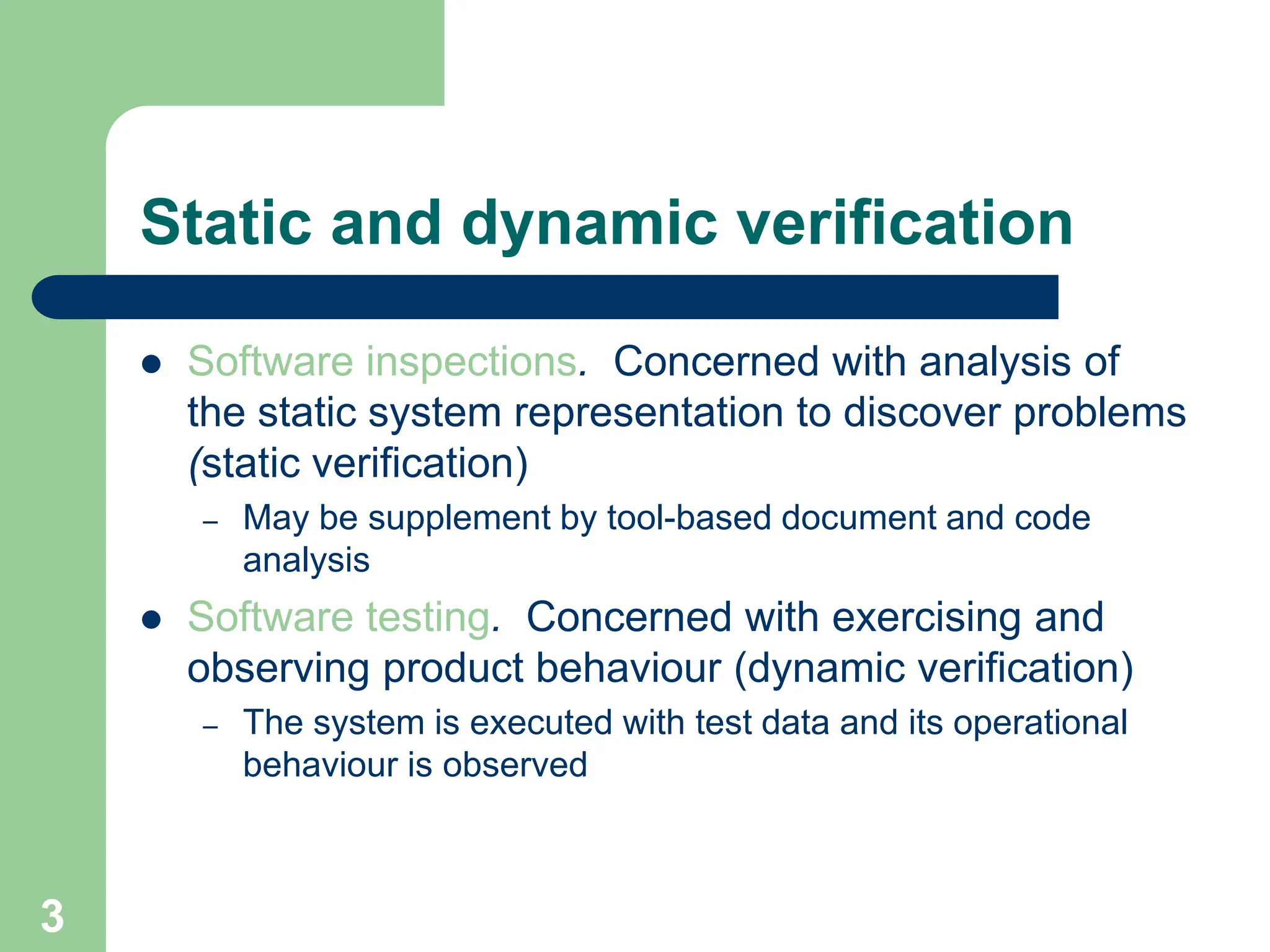  Software inspections. Concerned with analysis of the static system representation to discover problems (static verification) – May be supplement by tool-based document and code analysis  Software testing. Concerned with exercising and observing product behaviour (dynamic verification) – The system is executed with test data and its operational behaviour is observed Static and dynamic verification 3 