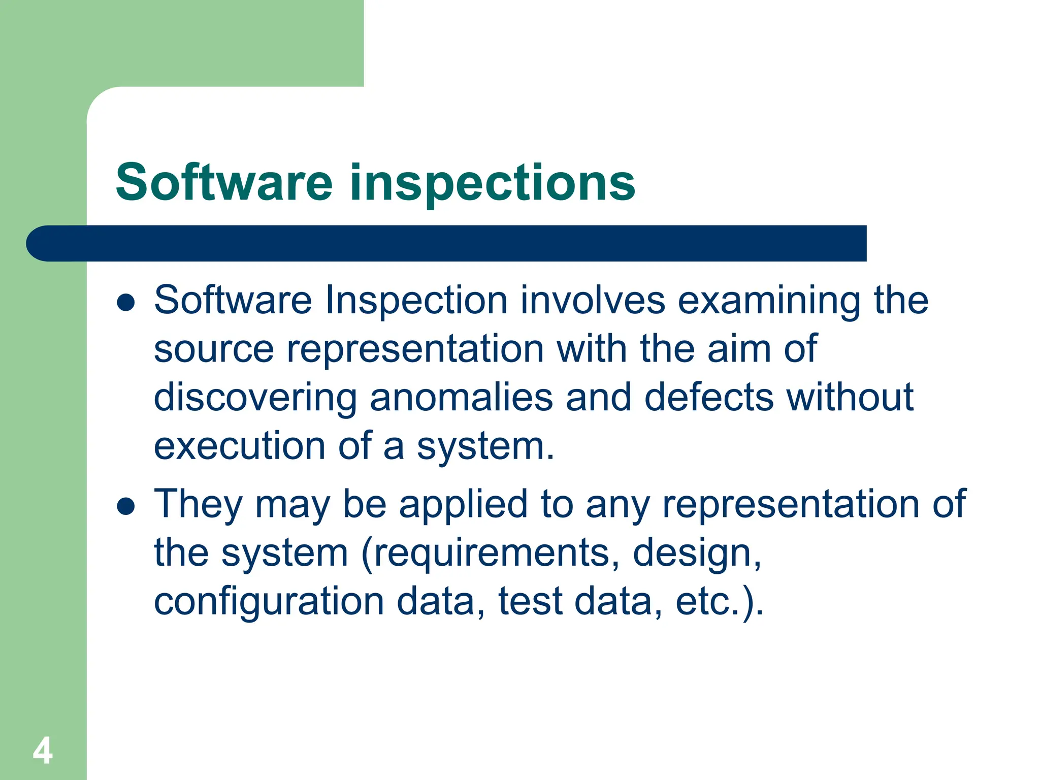 Software inspections  Software Inspection involves examining the source representation with the aim of discovering anomalies and defects without execution of a system.  They may be applied to any representation of the system (requirements, design, configuration data, test data, etc.). 4 
