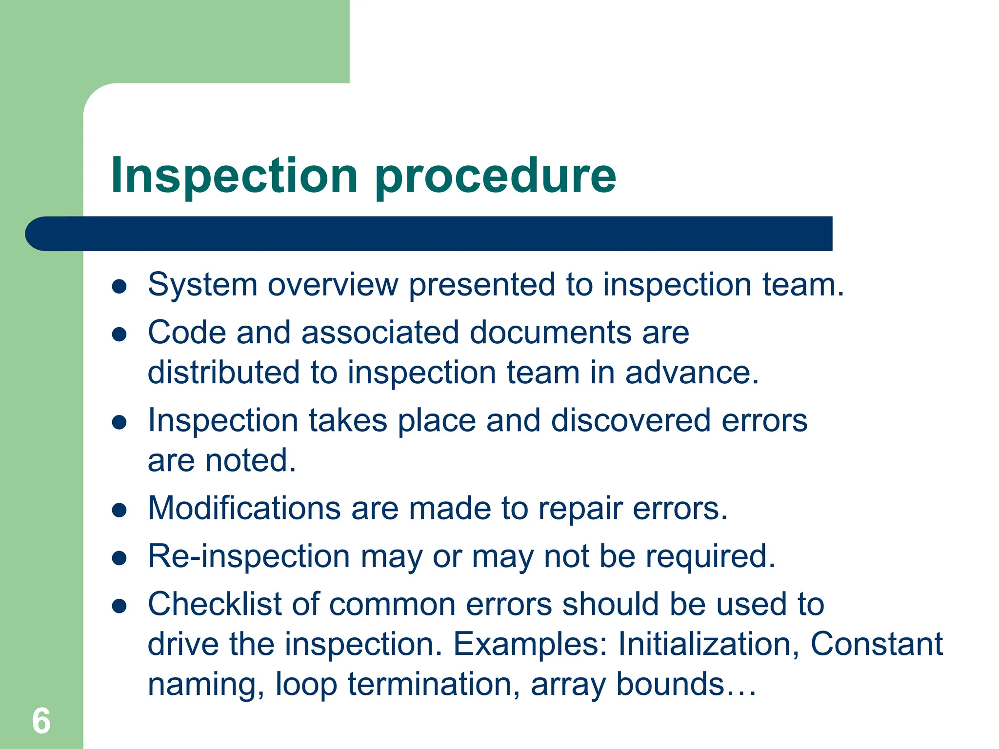 Inspection procedure  System overview presented to inspection team.  Code and associated documents are distributed to inspection team in advance.  Inspection takes place and discovered errors are noted.  Modifications are made to repair errors.  Re-inspection may or may not be required.  Checklist of common errors should be used to drive the inspection. Examples: Initialization, Constant naming, loop termination, array bounds… 6 