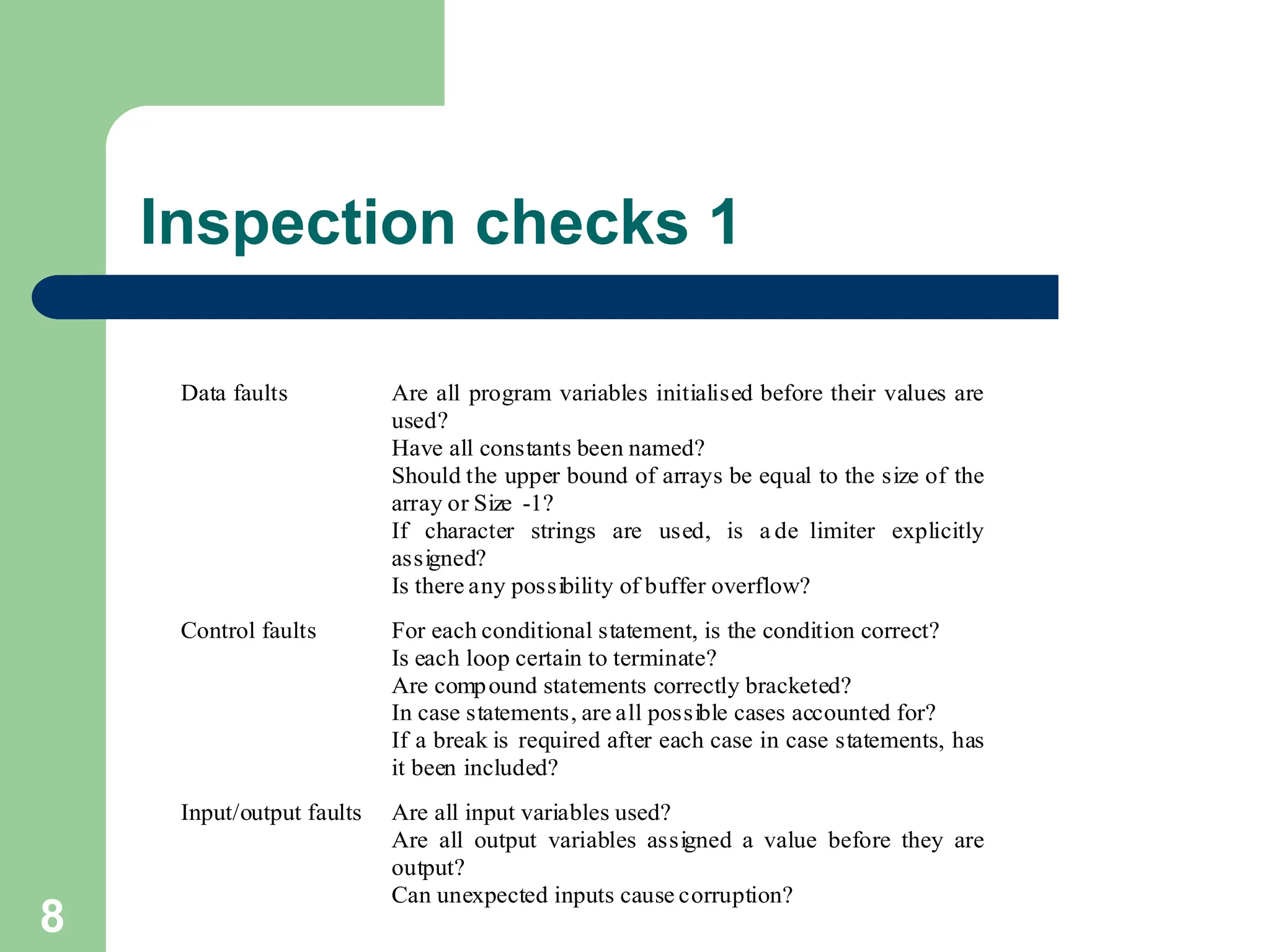 Inspection checks 1 Data faults Are all program variables initialised before their values are used? Have all constants been named? Should the upper bound of arrays be equal to the size of the array or Size -1? If character strings are used, is a de limiter explicitly assigned? Is there any possibility of buffer overflow? Control faults For each conditional statement, is the condition correct? Is each loop certain to terminate? Are compound statements correctly bracketed? In case statements, are all possible cases accounted for? If a break is required after each case in case statements, has it been included? Input/output faults Are all input variables used? Are all output variables assigned a value before they are output? Can unexpected inputs cause corruption? 8 