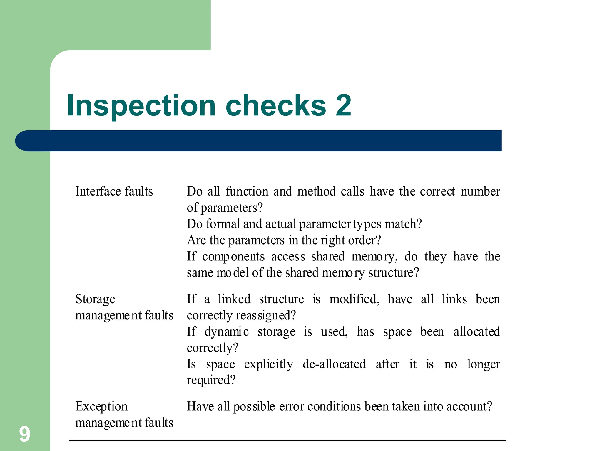 Inspection checks 2 Interface faults Do all function and method calls have the correct number of parameters? Do formal and actual parametertypes match? Are the parameters in the right order? If components access shared memory, do they have the same model of the shared memory structure? Storage management faults If a linked structure is modified, have all links been correctly reassigned? If dynamic storage is used, has space been allocated correctly? Is space explicitly de-allocated after it is no longer required? Exception management faults Have all possible error conditions been taken into account? 9 