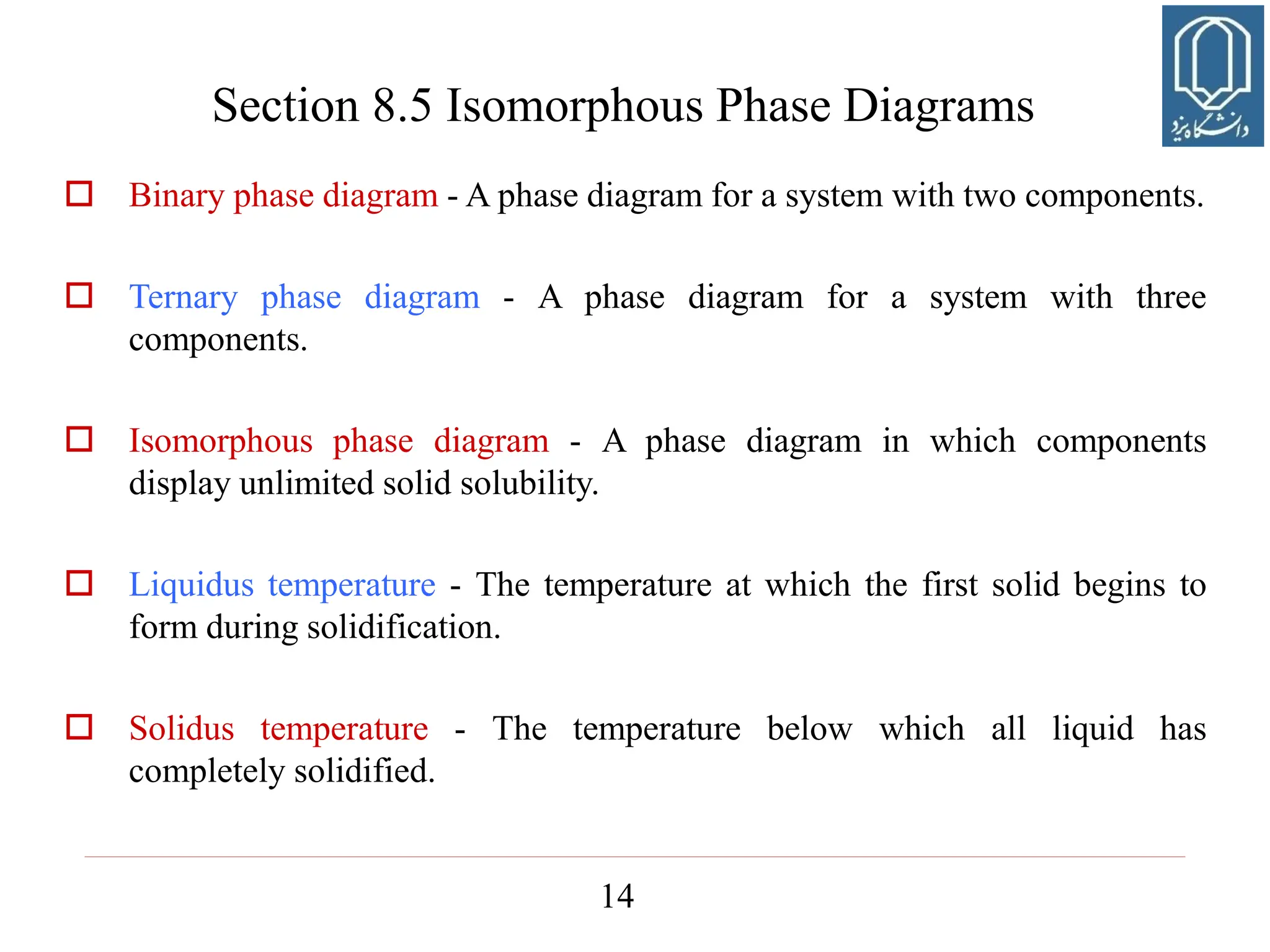 14
 Binary phase diagram - A phase diagram for a system with two components.
 Ternary phase diagram - A phase diagram for a system with three
components.
 Isomorphous phase diagram - A phase diagram in which components
display unlimited solid solubility.
 Liquidus temperature - The temperature at which the first solid begins to
form during solidification.
 Solidus temperature - The temperature below which all liquid has
completely solidified.
Section 8.5 Isomorphous Phase Diagrams
 