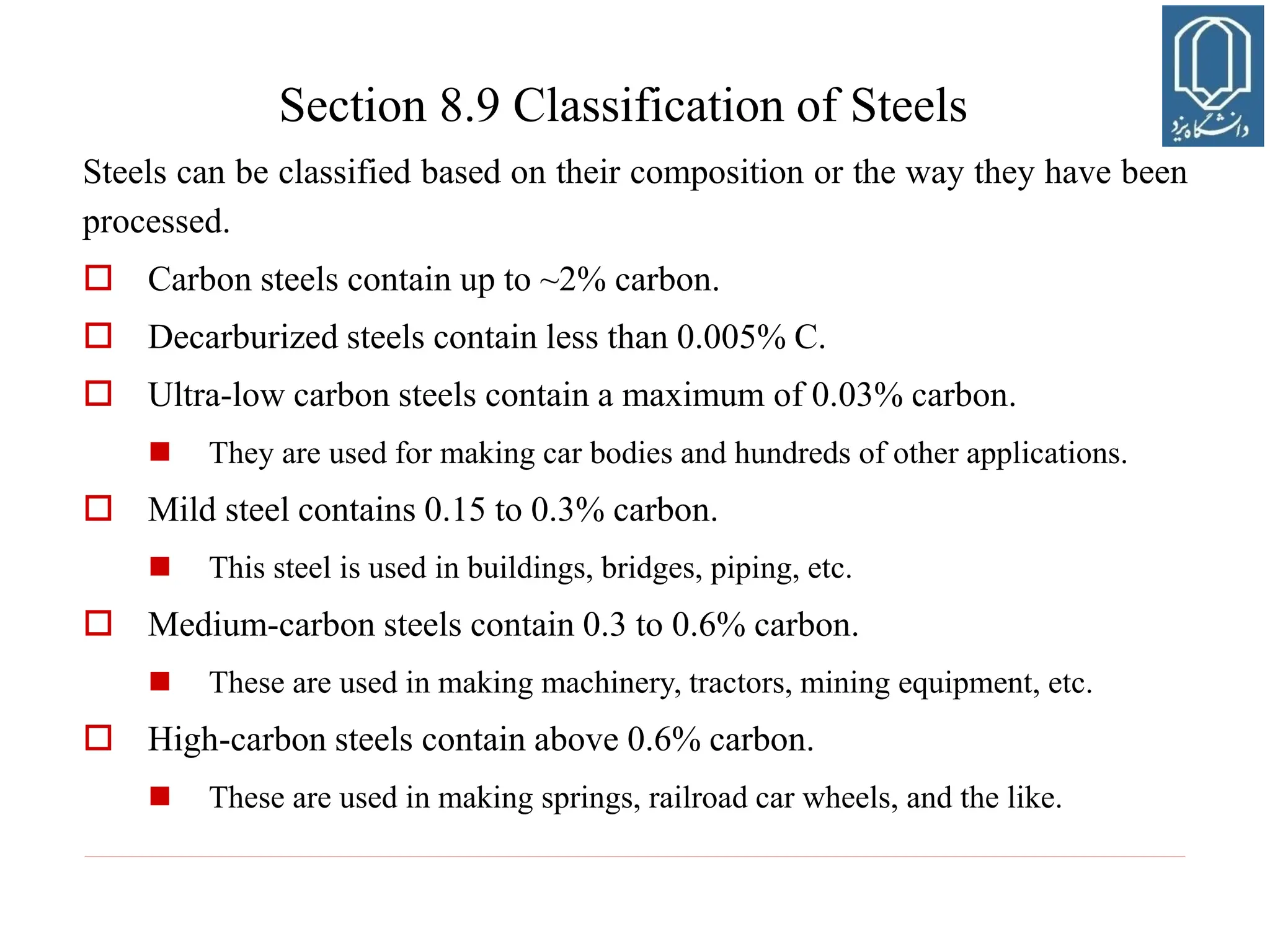 Steels can be classified based on their composition or the way they have been
processed.
 Carbon steels contain up to ~2% carbon.
 Decarburized steels contain less than 0.005% C.
 Ultra-low carbon steels contain a maximum of 0.03% carbon.
 They are used for making car bodies and hundreds of other applications.
 Mild steel contains 0.15 to 0.3% carbon.
 This steel is used in buildings, bridges, piping, etc.
 Medium-carbon steels contain 0.3 to 0.6% carbon.
 These are used in making machinery, tractors, mining equipment, etc.
 High-carbon steels contain above 0.6% carbon.
 These are used in making springs, railroad car wheels, and the like.
Section 8.9 Classification of Steels
 