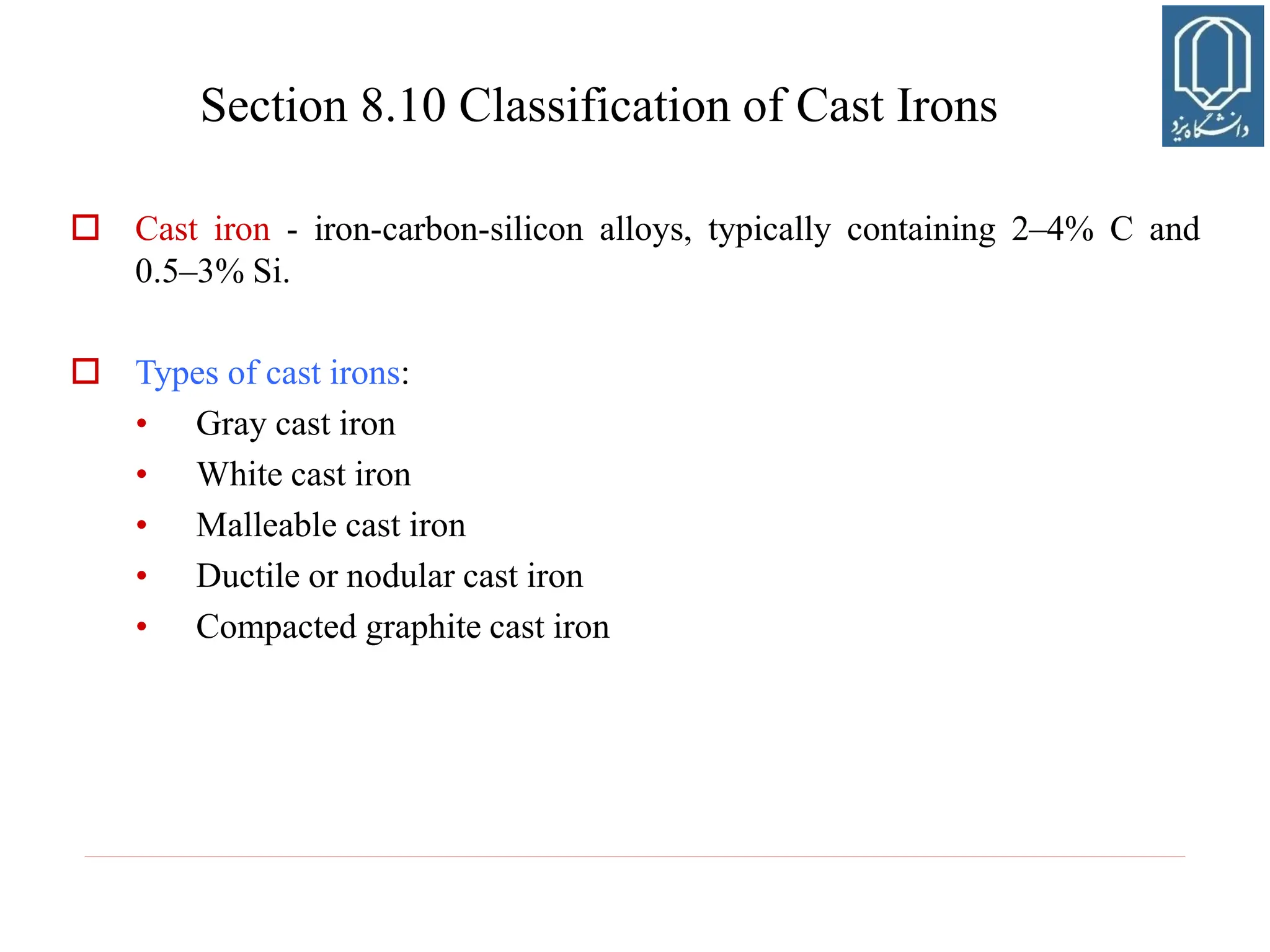  Cast iron - iron-carbon-silicon alloys, typically containing 2–4% C and
0.5–3% Si.
 Types of cast irons:
• Gray cast iron
• White cast iron
• Malleable cast iron
• Ductile or nodular cast iron
• Compacted graphite cast iron
Section 8.10 Classification of Cast Irons
 