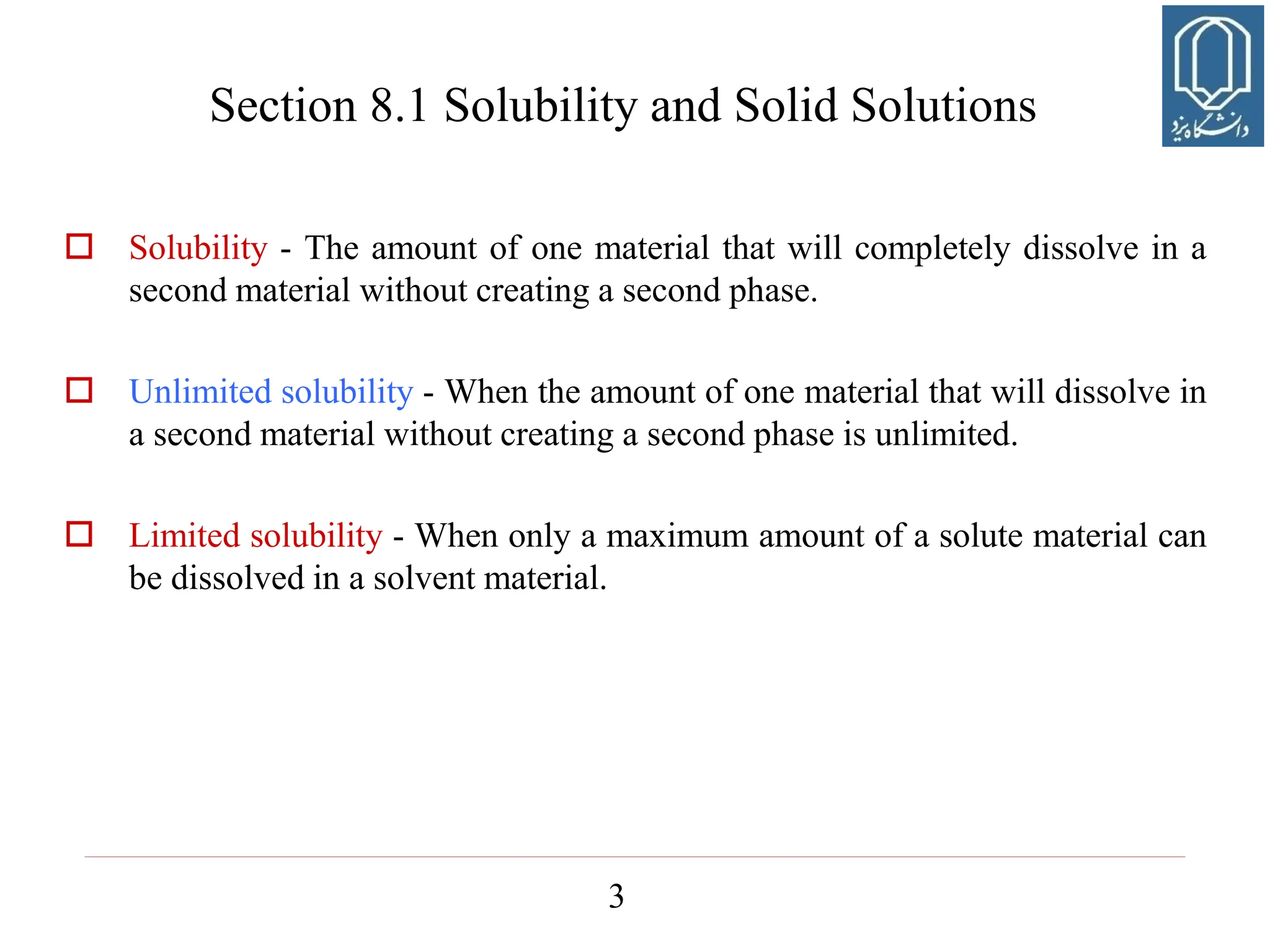 3
 Solubility - The amount of one material that will completely dissolve in a
second material without creating a second phase.
 Unlimited solubility - When the amount of one material that will dissolve in
a second material without creating a second phase is unlimited.
 Limited solubility - When only a maximum amount of a solute material can
be dissolved in a solvent material.
Section 8.1 Solubility and Solid Solutions
 