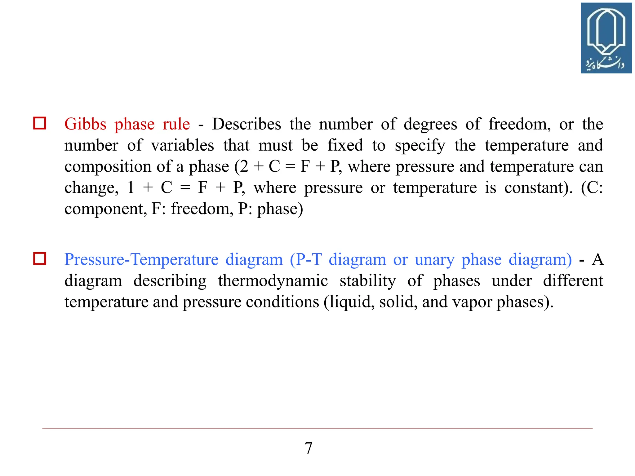 7
 Gibbs phase rule - Describes the number of degrees of freedom, or the
number of variables that must be fixed to specify the temperature and
composition of a phase (2 + C = F + P, where pressure and temperature can
change, 1 + C = F + P, where pressure or temperature is constant). (C:
component, F: freedom, P: phase)
 Pressure-Temperature diagram (P-T diagram or unary phase diagram) - A
diagram describing thermodynamic stability of phases under different
temperature and pressure conditions (liquid, solid, and vapor phases).
 